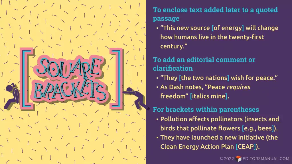 How to use square brackets. To enclose text added later to a quoted passage ("This new source [of energy] will change how humans live in the twenty-first century.") To add an editorial comment or clarification ("They [the two nations] wish for peace." "As Dash notes, "Peace /requires/ freedom" [italics mine].) For brackets within parentheses (Pollution affect pollinators (insects and birds that pollinate flowers [e.g., bees]). They have launched a new initiative (the Clean Energy Action Plan [CEAP]).)