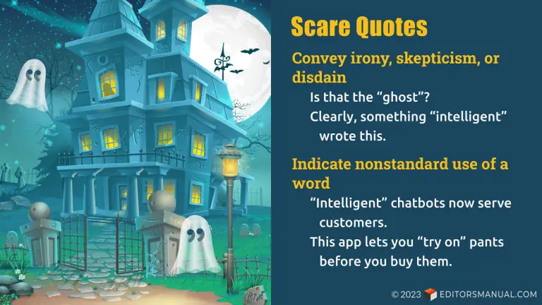 Scare quotes convey irony, skepticism, or disdan. (Examples: Is that the "ghost"? Clearly, something "intelligent" wrote this.) Indicate nonstandard use of a word. (Examples: "Intelligent" chatbots now serve customers. This app lets you "try on" pants before you buy them.)